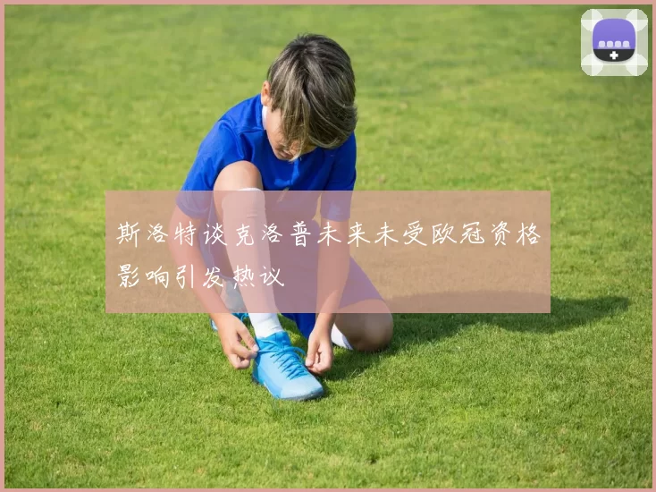 斯洛特谈克洛普未来未受欧冠资格影响引发热议