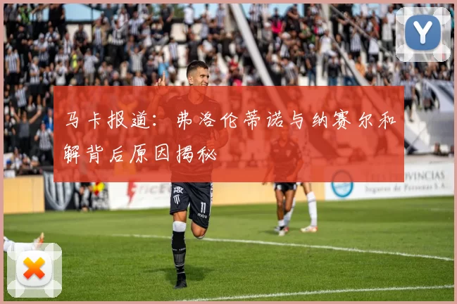 马卡报道：弗洛伦蒂诺与纳赛尔和解背后原因揭秘