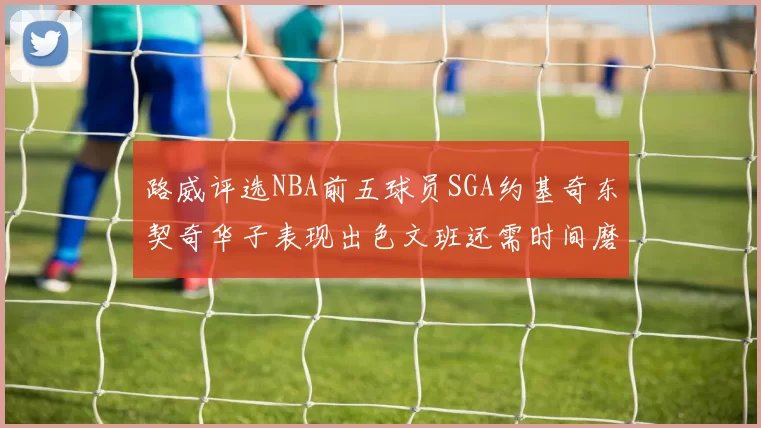 路威评选NBA前五球员SGA约基奇东契奇华子表现出色文班还需时间磨练