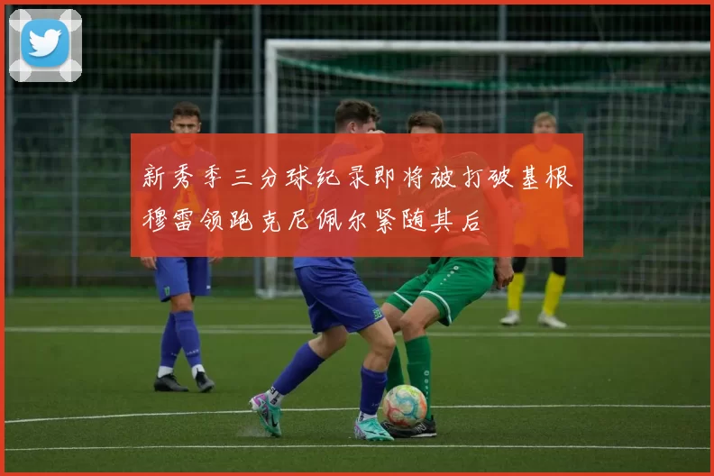 新秀季三分球纪录即将被打破基根穆雷领跑克尼佩尔紧随其后