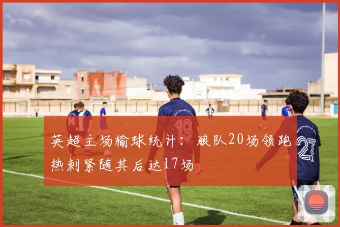 英超主场输球统计：狼队20场领跑热刺紧随其后达17场
