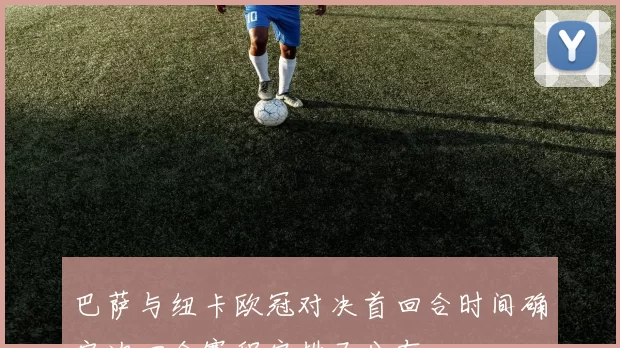 巴萨与纽卡欧冠对决首回合时间确定次回合赛程安排已公布