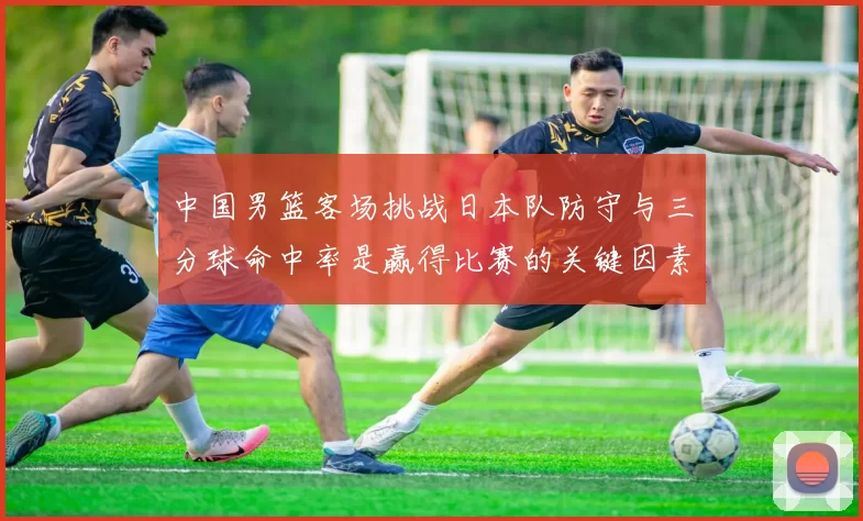 中国男篮客场挑战日本队防守与三分球命中率是赢得比赛的关键因素