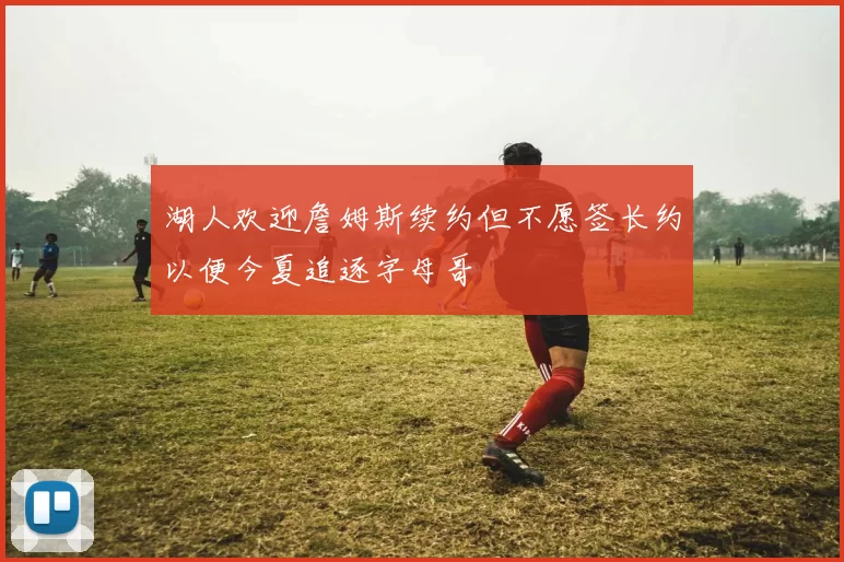 湖人欢迎詹姆斯续约但不愿签长约以便今夏追逐字母哥