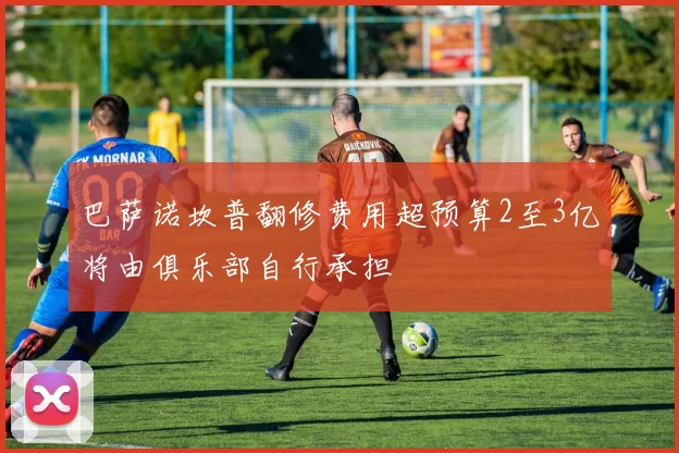 巴萨诺坎普翻修费用超预算2至3亿将由俱乐部自行承担