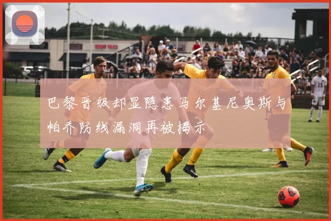 巴黎晋级却显隐患马尔基尼奥斯与帕乔防线漏洞再被揭示