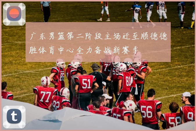 广东男篮第二阶段主场迁至顺德德胜体育中心全力备战新赛季