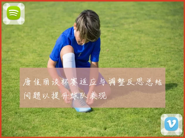 唐佳丽谈杯赛适应与调整反思总结问题以提升球队表现