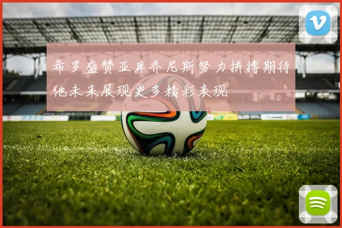 希罗盛赞亚库乔尼斯努力拼搏期待他未来展现更多精彩表现