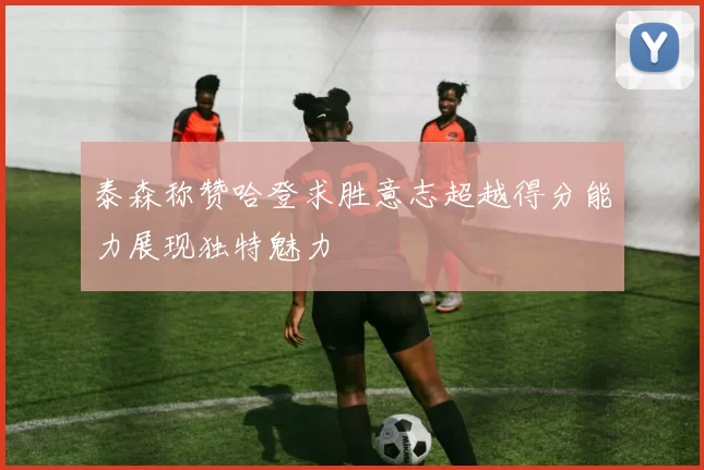 泰森称赞哈登求胜意志超越得分能力展现独特魅力