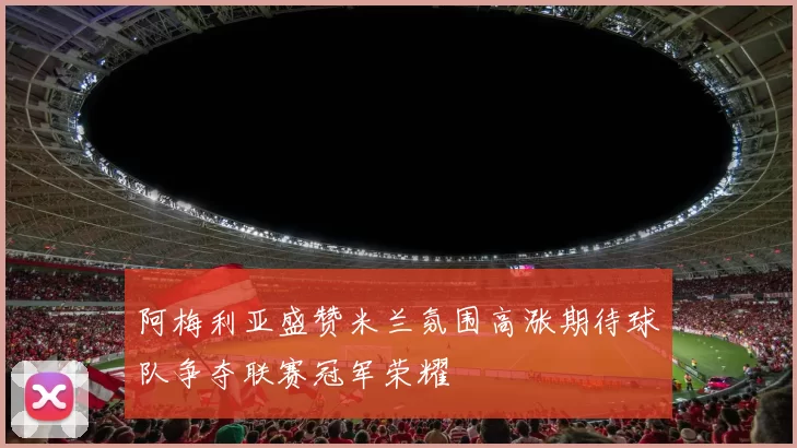 阿梅利亚盛赞米兰氛围高涨期待球队争夺联赛冠军荣耀