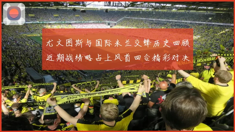 尤文图斯与国际米兰交锋历史回顾近期战绩略占上风首回合精彩对决回顾