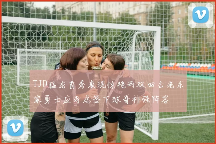TJD猛龙首秀表现惊艳两双回击老东家勇士应考虑签下球哥补强阵容