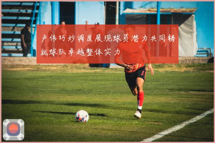 卢伟巧妙调度展现球员潜力共同铸就球队卓越整体实力